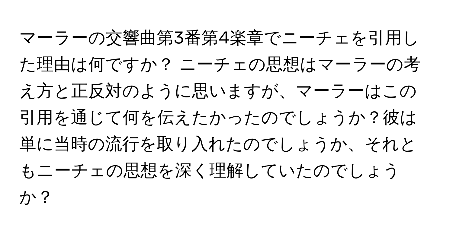 マーラーの交響曲第3番第4楽章でニーチェを引用した理由は何ですか？ ニーチェの思想はマーラーの考え方と正反対のように思いますが、マーラーはこの引用を通じて何を伝えたかったのでしょうか？彼は単に当時の流行を取り入れたのでしょうか、それともニーチェの思想を深く理解していたのでしょうか？