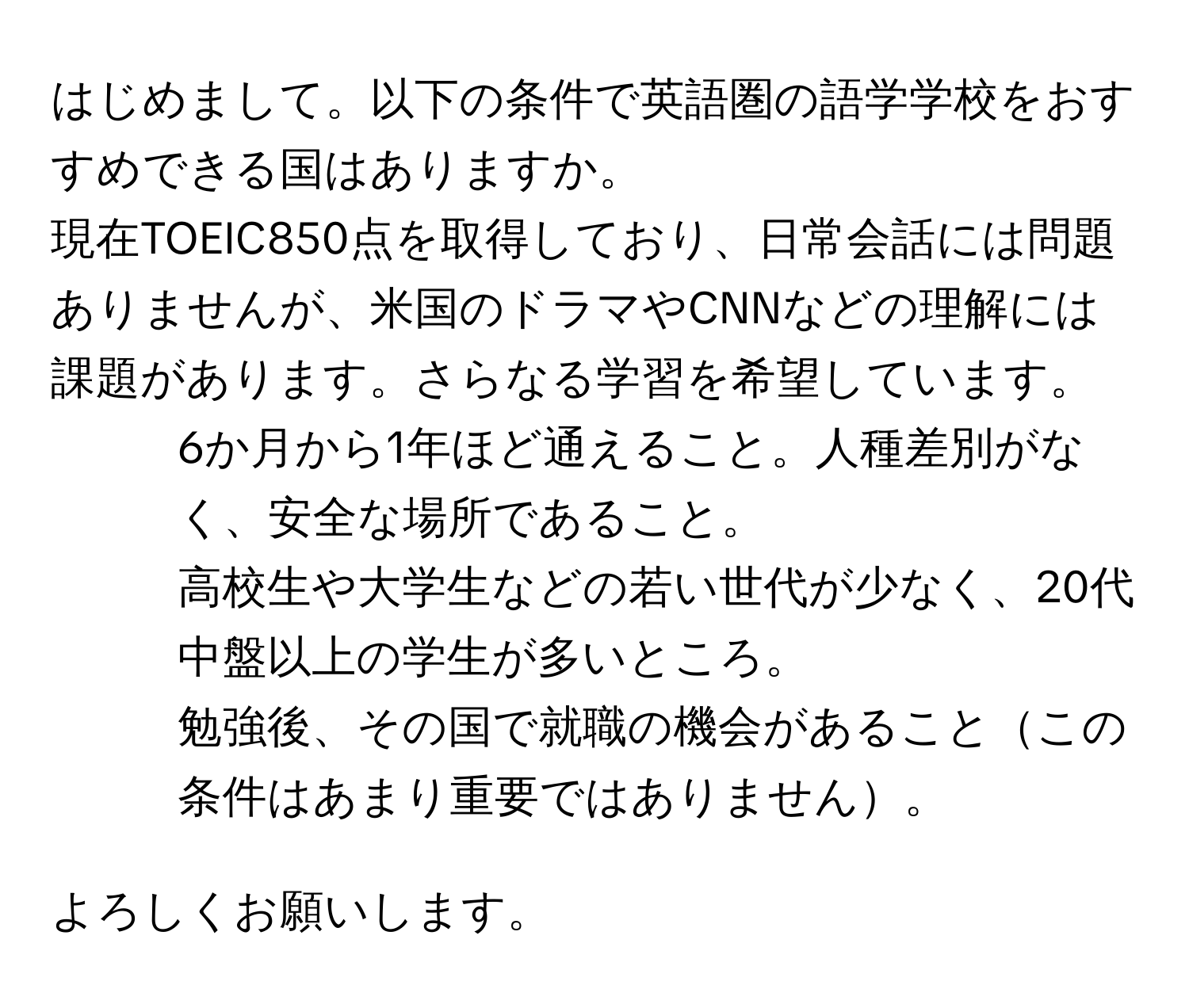 はじめまして。以下の条件で英語圏の語学学校をおすすめできる国はありますか。  
現在TOEIC850点を取得しており、日常会話には問題ありませんが、米国のドラマやCNNなどの理解には課題があります。さらなる学習を希望しています。  

1. 6か月から1年ほど通えること。人種差別がなく、安全な場所であること。  
2. 高校生や大学生などの若い世代が少なく、20代中盤以上の学生が多いところ。  
3. 勉強後、その国で就職の機会があることこの条件はあまり重要ではありません。  

よろしくお願いします。