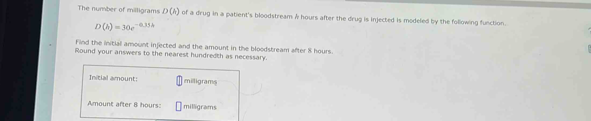 The number of milligrams D(h) of a drug in a patient's bloodstream / hours after the drug is injected is modeled by the following function.
D(h)=30e^(-0.35h)
Find the initial amount injected and the amount in the bloodstream after 8 hours. 
Round your answers to the nearest hundredth as necessary. 
Initial amount: milligrams
Amount after 8 hours : milligrams