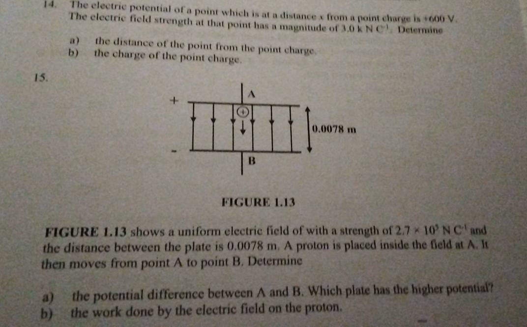 The electric potential of a point which is at a distance x from a point charge is +600 V. 
The electric field strength at that point has a magnitude of 3.0kNC^(-1) Determine 
a) the distance of the point from the point charge. 
b) the charge of the point charge. 
15. 
FIGURE 1.13 
FIGURE 1.13 shows a uniform electric field of with a strength of 2.7* 10^5NC^(-1) and 
the distance between the plate is 0.0078 m. A proton is placed inside the field at A. It 
then moves from point A to point B. Determine 
a) the potential difference between A and B. Which plate has the higher potential? 
b) the work done by the electric field on the proton.