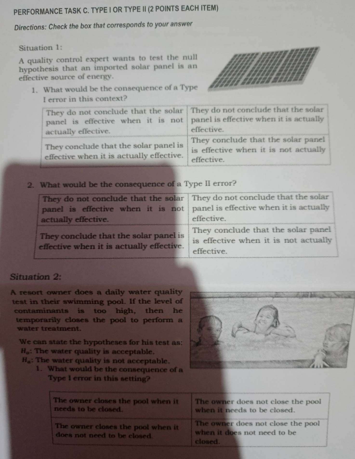 PERFORMANCE TASK C. TYPE I OR TYPE II (2 POINTS EACH ITEM) 
Directions: Check the box that corresponds to your answer 
Situation 1: 
A quality control expert wants to test the null 
hypothesis that an imported solar panel is an 
effective source of energy. 
1. What would be the consequence of a Type 
is context? 
2. What would be the consequence of a Type II error? 
Situation 2: 
A resort owner does a daily water quality 
test in their swimming pool. If the level 
contaminants is too high, then h 
temporarily closes the pool to perform 
water treatment. 
We can state the hypotheses for his test a
H_o : The water quality is acceptable.
H_a : The water quality is not acceptable. 
1. What would be the consequence of 
Type I error in this setting?