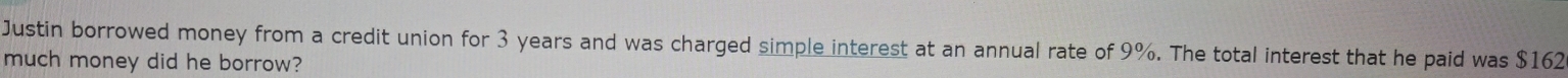 Justin borrowed money from a credit union for 3 years and was charged simple interest at an annual rate of 9%. The total interest that he paid was $162
much money did he borrow?