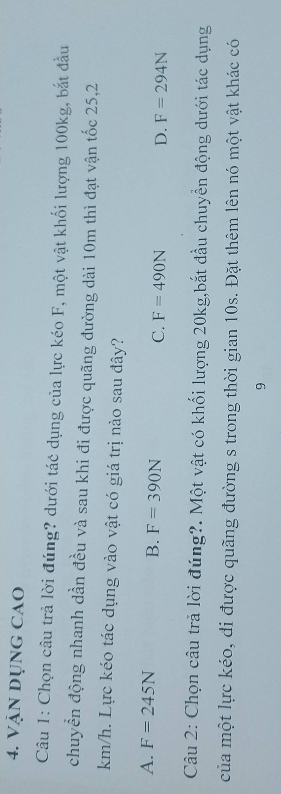 VậN DụnG CAO
Câu 1: Chọn câu trả lời đúng? dưới tác dụng của lực kéo F, một vật khối lượng 100kg, bắt đầu
chuyển động nhanh dần đều và sau khi đi được quãng đường dài 10m thì đạt vận tốc 25,2
km/h. Lực kéo tác dụng vào vật có giá trị nào sau đây?
A. F=245N
B. F=390N
C. F=490N D. F=294N
Câu 2: Chọn câu trả lời đúng?. Một vật có khối lượng 20kg,bắt đầu chuyển động dưới tác dụng
của một lực kéo, đi được quãng đường s trong thời gian 10s. Đặt thêm lên nó một vật khác có
9