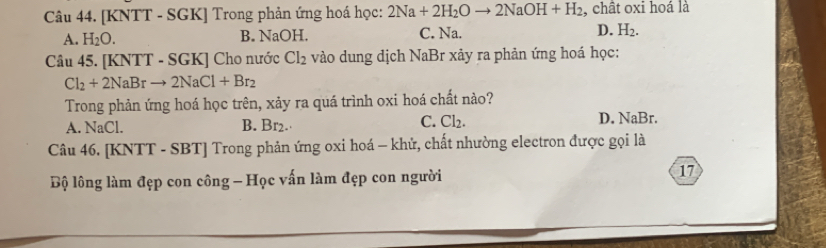 [KNTT - SGK] Trong phản ứng hoá học: 2Na+2H_2Oto 2NaOH+H_2 , chât oxi hoá là
A. H_2O. B. NaOH. C. Na. D. H_2. 
Câu 45. [KNTT - SGK] Cho nước Cl_2 vào dung dịch NaBr xảy ra phản ứng hoá học:
Cl_2+2NaBrto 2NaCl+Br_2
Trong phản ứng hoá học trên, xảy ra quá trình oxi hoá chất nào?
A. NaCl. B. Br2.· C. Cl_2. D. NaBr.
Câu 46. [KNTT - SBT] Trong phản ứng oxi hoá - khử, chất nhường electron được gọi là
Bộ lông làm đẹp con công - Học vấn làm đẹp con người 17