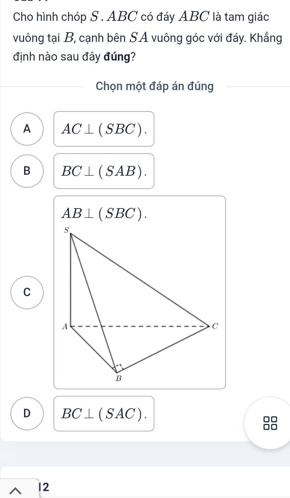 Cho hình chóp S . ABC có đáy ABC là tam giác
vuông tại B, cạnh bên SA vuông góc với đáy. Khẳng
định nào sau đây đúng?
Chọn một đáp án đúng
A AC⊥ (SBC).
B BC⊥ (SAB).
AB⊥ (SBC).
C
D BC⊥ (SAC)
12