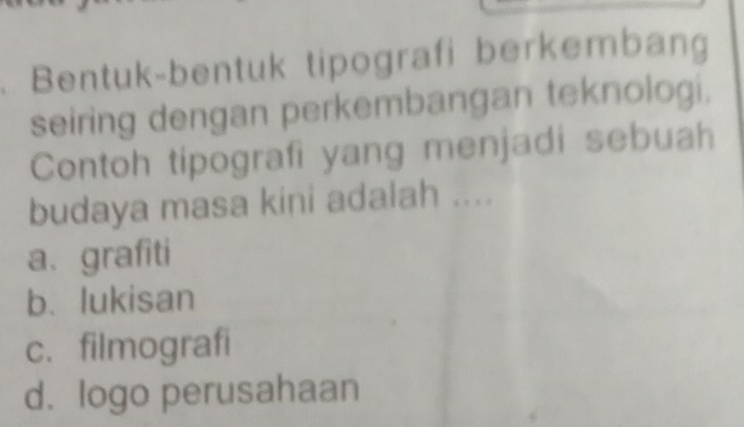 Bentuk-bentuk tipografi berkembang
seiring dengan perkembangan teknologi,
Contoh tipografi yang menjadi sebuah
budaya masa kini adalah ....
a、 grafiti
b. lukisan
c. filmografi
d. logo perusahaan