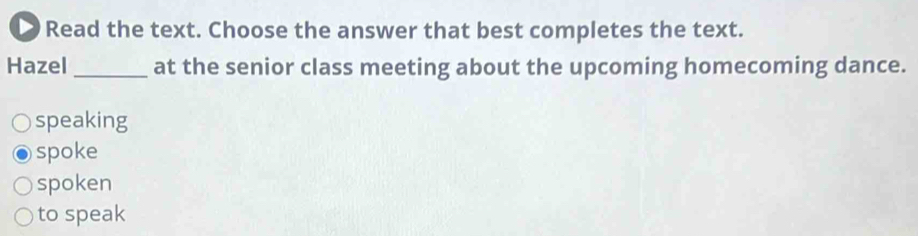 Read the text. Choose the answer that best completes the text.
Hazel _at the senior class meeting about the upcoming homecoming dance.
speaking
spoke
spoken
to speak