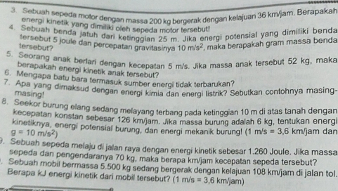 Sebuah sepeda motor dengan massa 200 kq bergerak dengan kelajuan 36 km/jam. Berapakah 
energi kinetik yang dimiliki oleh sepeda motor tersebut! 
4. Sebuah benda jatuh dari ketinggian 25 m. Jika energi potensial yang dimiliki benda 
tersebut 5 joule dan percepatan gravitasinya 10m/s^2 , maka berapakah gram massa benda 
tersebut? 
5. Seorang anak berlari dengan kecepatan 5 m/s. Jika massa anak tersebut 52 kg, maka 
berapakah energi kinetik anak tersebut? 
6. Mengapa batu bara termasuk sumber energi tidak terbarukan? 
7. Apa yang dimaksud dengan energi kimia dan energi listrik? Sebutkan contohnya masing- 
masing! 
8. Seekor burung elang sedang melayang terbang pada ketinggian 10 m di atas tanah dengan 
kecepatan konstan sebesar 126 km/jam. Jika massa burung adalah 6 kg, tentukan energi 
kinetiknya, energi potensial burung, dan energi mekanik burung! (1 m/s =3,6km/
g=10m/s^2) jam dan 
. Sebuah sepeda melaju di jalan raya dengan energi kinetik sebesar 1.260 Joule. Jika massa 
sepeda dan pengendaranya 70 kg, maka berapa km/jam kecepatan sepeda tersebut? 
. Sebuah mobil bermassa 5.500 kg sedang bergerak dengan kelajuan 108 km/jam di jalan tol. 
Berapa kJ energi kinetik dari mobil tersebut? (1 m/s =3,6km/jam)