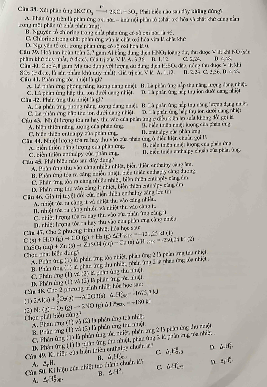 Xét phản ứng 2KClO_3xrightarrow 1^o2KCl+3O_2. Phát biểu nào sau đây không đúng?
A. Phản ứng trên là phản ứng oxi hóa - khử nội phân tử (chất oxi hóa và chất khử cùng nằm
trong một phân tử chất phản ứng).
B. Nguyên tố chlorine trong chất phản ứng có số oxi hóa 1dot a+5.
C. Chlorine trong chất phản ứng vừa là chất oxi hóa vừa là chất khử
D. Nguyên tố oxi trong phản ứng có số oxi hoá là 0.
Câu 39. Hoà tan hoàn toàn 2,7 gam Al bằng dung dịch HNO3 loãng dư, thu được V lít khí NO (sản
phẩm khử duy nhất, ở đktc). Giá trị của V là A. 3,36. B. 1,12. C. 2,24. D. 4,48.
Câu 40. Cho 4,8 gam Mg tác dụng với lượng dư dung dịch H₂SO₄ đặc, nóng thu được V lít khí
SO_2 (ở đktc, là sản phầm khử duy nhất). Giá trị của V là A. 1,12. B. 2,24. C. 3,36. D. 4,48.
Câu 41. Phản ứng tỏa nhiệt là gì?
A. Là phản ứng phóng năng lượng dạng nhiệt. B. Là phản ứng hấp thụ năng lượng dạng nhiệt.
C. Là phản ứng hấp thụ ion dưới dạng nhiệt. D. Là phản ứng hấp thụ ion dưới dạng nhiệt
Câu 42. Phản ứng thu nhiệt là gì?
A. Là phản ứng phóng năng lượng dạng nhiệt. B. Là phản ứng hấp thụ năng lượng dạng nhiệt.
C. Là phản ứng hấp thụ ion dưới dạng nhiệt. D. Là phản ứng hấp thụ ion dưới dạng nhiệt
Câu 43. Nhiệt lượng tòa ra hay thu vào của phản ứng ở điều kiện áp suất không đổi gọi là
A. biến thiên năng lượng của phản ứng.  B. biến thiên nhiệt lượng của phản ứng.
C. biến thiên enthalpy của phản ứng. D. enthalpy của phản ứng.
Câu 44. Nhiệt lượng tỏa ra hay thu vào của phản ứng ở điều kiện chuẩn gọi là
A. biến thiên năng lượng của phản ứng. B biến thiên nhiệt lượng của phản ứng.
C. biến thiên enthalpy của phản ứng. D. biến thiên enthalpy chuẩn của phản ứng.
Câu 45. Phát biểu nào sau đây đúng?
A. Phản ứng thu vào càng nhiều nhiệt, biến thiên enthalpy càng âm.
B. Phản ứng tỏa ra càng nhiều nhiệt, biến thiên enthaply càng dương.
C. Phản ứng tỏa ra càng nhiều nhiệt, biến thiên enthaply cảng âm.
D. Phản ứng thu vào càng ít nhiệt, biến thiên enthalpy càng âm.
Câu 46. Giá trị tuyệt đối của biến thiên enthalpy càng lớn thì
A. nhiệt tỏa ra càng ít và nhiệt thu vào càng nhiều.
B. nhiệt tỏa ra càng nhiều và nhiệt thu vào càng ít.
C. nhiệt lượng tỏa ra hay thu vào của phản ứng càng ít.
D. nhiệt lượng tỏa ra hay thu vào của phản ứng càng nhiều.
Câu 47. Cho 2 phương trình nhiệt hóa học sau:
C(s)+H_2O(g)to CO(g)+H_2 (g) △ _tH^o_298K=+121,25kJ(1)
CuSO_4(aq)+Zn(s)to ZnSO4(aq)+Cu (s) △ _tH^o_298K=-230,04kJ(2)
Chọn phát biểu đúng?
A. Phản ứng (1) là phản ứng tỏa nhiệt, phản ứng 2 là phản ứng thu nhiệt.
B. Phản ứng (1) là phản ứng thu nhiệt, phản ứng 2 là phản ứng tỏa nhiệt .
C. Phản ứng (1) và (2) là phản ứng thu nhiệt.
D. Phản ứng (1) và (2) là phản ứng tỏa nhiệt.
Câu 48. Cho 2 phương trình nhiệt hóa học sau:
(1) 2Al(s)+ 3/2 O_2(g)to Al2O3(s) △ _rH_(298)^o=-1675,7kJ
(2) N_2(g)+O_2(g)to 2NO (g) △ _tH^o_298K=+180kJ
Chọn phát biểu đúng?
A. Phản ứng (1) và (2) là phản ứng toả nhiệt.
B. Phản ứng (1) và (2) là phản ứng thu nhiệt.
C. Phản ứng (1) là phản ứng tỏa nhiệt, phản ứng 2 là phản ứng thu nhiệt.
D. Phản ứng (1) là phản ứng thu nhiệt, phản ứng 2 là phản ứng tỏa nhiệt .
C. △ _rH_(273)^o D. △ _rH_1^(o.
Câu 49. Kí hiệu của biến thiên enthalpy chuẩn là?
B. △ _r)H_(298)^o.
A. △ _rH.
B. △ _fH^o. △ _fH_(273)^o D. △ _fH_1^(o.
C.
Câu 50. Kí hiệu của nhiệt tạo thành chuẩn là?
A. △ _f)H_(298)^o.
