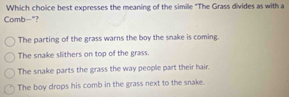 Which choice best expresses the meaning of the simile "The Grass divides as with a
Comb-"?
The parting of the grass warns the boy the snake is coming.
The snake slithers on top of the grass.
The snake parts the grass the way people part their hair.
The boy drops his comb in the grass next to the snake.