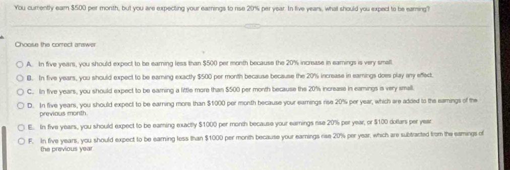 You currently earn $500 per month, but you are expecting your earnings to rse 20% per year. In five years, what should you expect to be earing?
Choose the correct answer
A. In five years, you should expect to be earning less than $500 per month because the 20% increase in earnings is very small.
B. In five years, you should expect to be earning exactly $500 per month because because the 20% increase in earnings does play any effect.
C. In five years, you should expect to be earning a little more than $500 per month because the 20% increase in earnings is very small.
D. In five years, you should expect to be earning more than $1000 per month because your earnings rise 20% per year, which are added to the eamings of the
previous month.
E. In five years, you should expect to be earning exactly $1000 per month because your eamings nse 20% per year, or $100 dollars per year
F. In five years, you should expect to be earning less than $1000 per month because your earnings rise 20% per year, which are subtracted from the eamings of
the previous year