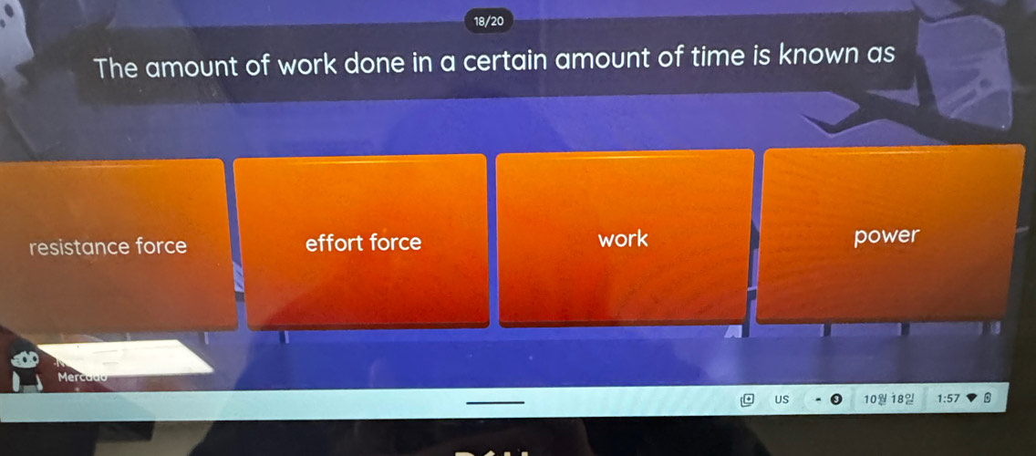 18/20
The amount of work done in a certain amount of time is known as
resistance force effort force work power
US 10 18% 1:57