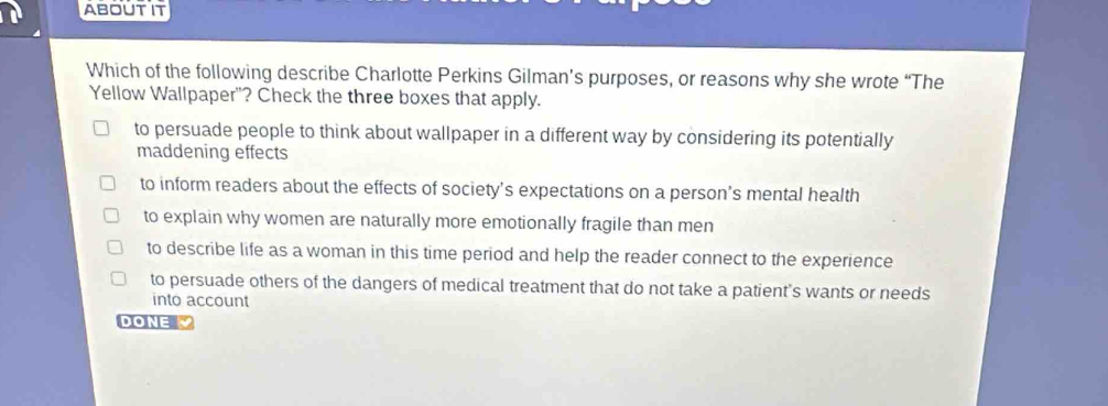 ABOUTIT
Which of the following describe Charlotte Perkins Gilman’s purposes, or reasons why she wrote “The
Yellow Wallpaper"? Check the three boxes that apply.
to persuade people to think about wallpaper in a different way by considering its potentially
maddening effects
to inform readers about the effects of society’s expectations on a person’s mental health
to explain why women are naturally more emotionally fragile than men
to describe life as a woman in this time period and help the reader connect to the experience
to persuade others of the dangers of medical treatment that do not take a patient's wants or needs
into account
DONE