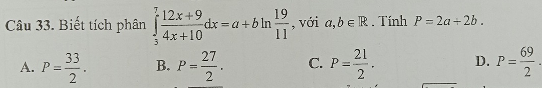 Biết tích phân ∈tlimits _3^(7frac 12x+9)4x+10dx=a+bln  19/11  , với a,b∈ R. Tính P=2a+2b.
A. P= 33/2 . P= 27/2 . P= 21/2 . P= 69/2 . 
B.
C.
D.