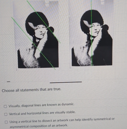 Choose all statements that are true.
Visually, diagonal lines are known as dynamic.
Vertical and horizontal lines are visually stable.
Using a vertical line to dissect an artwork can help identify symmetrical or
asymmetrical composition of an artwork.