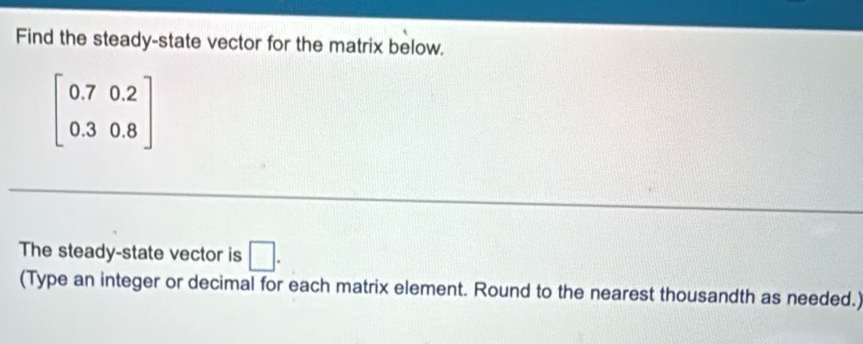 Find the steady-state vector for the matrix below.
beginbmatrix 0.7&0.2 0.3&0.8endbmatrix
The steady-state vector is □. 
(Type an integer or decimal for each matrix element. Round to the nearest thousandth as needed.)