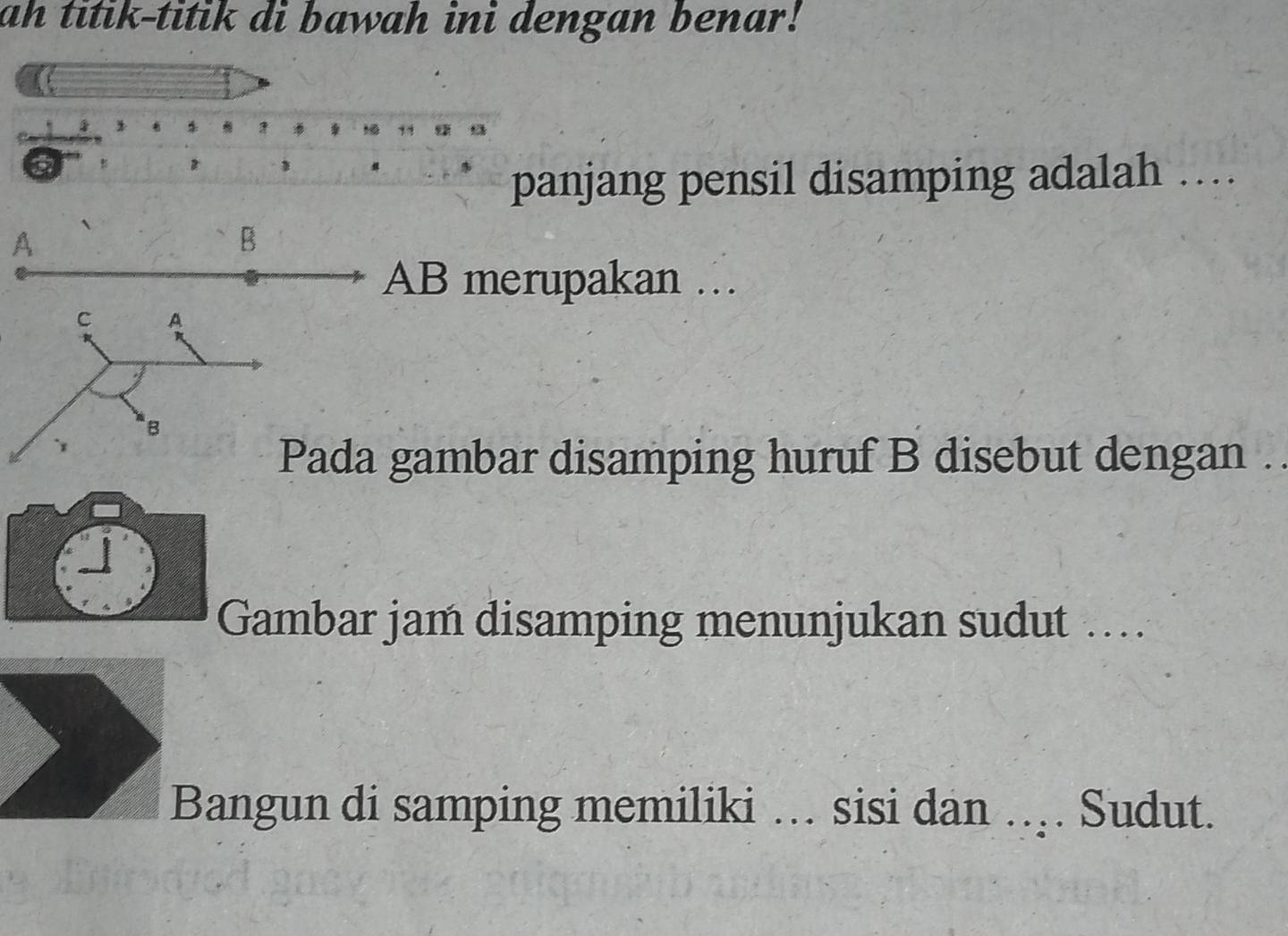 ah titik-titik di bawah ini dengan benar!
4 $
7 ? 
B 

panjang pensil disamping adalah … 
A 
B
AB merupakan … 
C A
B 
Pada gambar disamping huruf B disebut dengan . 
Gambar jam disamping menunjukan sudut … 
Bangun di samping memiliki … sisi dan ... Sudut.