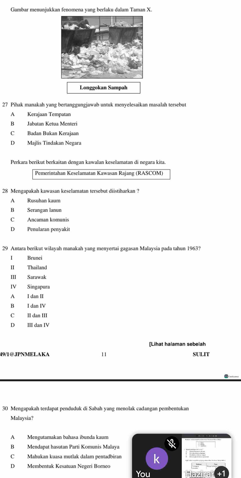 Gambar menunjukkan fenomena yang berlaku dalam Taman X.
Longgokan Sampah
27 Pihak manakah yang bertanggungjawab untuk menyelesaikan masalah tersebut
A Kerajaan Tempatan
B Jabatan Ketua Menteri
C Badan Bukan Kerajaan
D Majlis Tindakan Negara
Perkara berikut berkaitan dengan kawalan keselamatan di negara kita.
Pemerintahan Keselamatan Kawasan Rajang (RASCOM)
28 Mengapakah kawasan keselamatan tersebut diistiharkan ?
A Rusuhan kaum
B Serangan lanun
C Ancaman komunis
D Penularan penyakit
29 Antara berikut wilayah manakah yang menyertai gagasan Malaysia pada tahun 1963?
I Brunei
Ⅱ Thailand
Ⅲ Sarawak
IV Singapura
A I dan II
B I dan IV
C II dan III
D III dan IV
[Lihat halaman sebelah
49/1@JPNMELAKA " SULIT
CS CamScanner
30 Mengapakah terdapat penduduk di Sabah yang menolak cadangan pembentukan
Malaysia?
A Mengutamakan bahasa ibunda kaum
B Mendapat hasutan Parti Komunis Malaya
C Mahukan kuasa mutlak dalam pentadbiran
D Membentuk Kesatuan Negeri Borneo
You