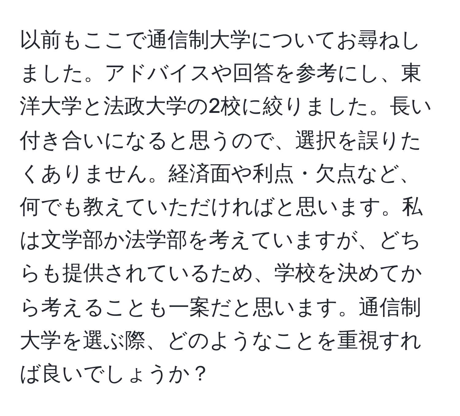 以前もここで通信制大学についてお尋ねしました。アドバイスや回答を参考にし、東洋大学と法政大学の2校に絞りました。長い付き合いになると思うので、選択を誤りたくありません。経済面や利点・欠点など、何でも教えていただければと思います。私は文学部か法学部を考えていますが、どちらも提供されているため、学校を決めてから考えることも一案だと思います。通信制大学を選ぶ際、どのようなことを重視すれば良いでしょうか？