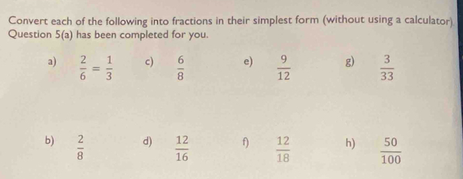 Convert each of the following into fractions in their simplest form (without using a calculator). 
Question 5(a) has been completed for you. 
a)  2/6 = 1/3   6/8  e)  9/12  g)  3/33 
c) 
d) 
b)  2/8   12/16  f)  12/18  h)  50/100 