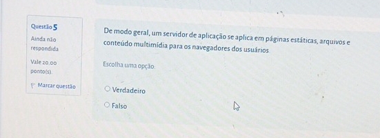 De modo geral, um servidor de aplicação se aplica em páginas estáticas, arquivos e
Ainda não conteúdo multimídia para os navegadores dos usuários
respondida
Vale 20.00 Escolha uma opção
ponto(s).
Marcar questão Verdadeiro
Falso