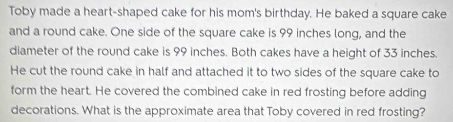 Toby made a heart-shaped cake for his mom's birthday. He baked a square cake 
and a round cake. One side of the square cake is 99 inches long, and the 
diameter of the round cake is 99 inches. Both cakes have a height of 33 inches. 
He cut the round cake in half and attached it to two sides of the square cake to 
form the heart. He covered the combined cake in red frosting before adding 
decorations. What is the approximate area that Toby covered in red frosting?