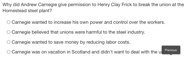 Why did Andrew Carnegie give permission to Henry Clay Frick to break the union at the
Homestead steel plant?
Carnegie wanted to increase his own power and control over the workers.
Carnegie believed that unions were harmful to the steel industry.
Carnegie wanted to save money by reducing labor costs.
Carnegie was on vacation in Scotland and didn't want to deal with the u Previous