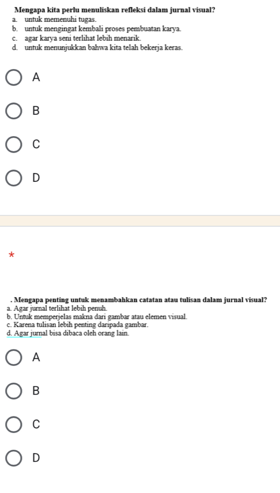 Mengapa kita perlu menuliskan refleksi dalam jurnal visual?
a. untuk memenuhi tugas.
b. untuk mengingat kembali proses pembuatan karya.
c. agar karya seni terlihat lebih menarik.
d. untuk menunjukkan bahwa kita telah bekerja keras.
A
B
C
D
7
. Mengapa penting untuk menambahkan catatan atau tulisan dalam jurnal visual?
a. Agar jurnal terlihat lebih penuh.
b. Untuk memperjelas makna dari gambar atau elemen visual.
c. Karena tulisan lebih penting daripada gambar.
d. Agar jurnal bisa dibaca oleh orang lain.
A
B
C
D