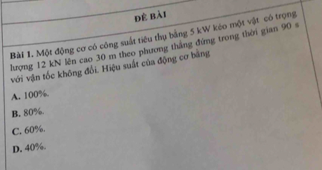 đẻ bài
Bài 1. Một động cơ có công suất tiêu thụ bằng 5 kW kéo một vật có trọng
lượng 12 kN lên cao 30 m theo phương thắng đứng trong thời gian 90 s
với vận tốc không đổi. Hiệu suất của động cơ băng
A. 100%.
B. 80%.
C. 60%.
D. 40%.