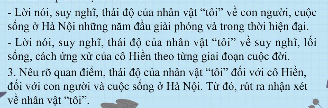 Lời nói, suy nghĩ, thái độ của nhân vật “tôi” về con người, cuộc 
sống ở Hà Nội những năm đầu giải phóng và trong thời hiện đại. 
- Lời nói, suy nghĩ, thái độ của nhân vật “tôi” về suy nghĩ, lối 
sống, cách ứng xử của cô Hiền theo từng giai đoạn cuộc đời. 
3. Nêu rõ quan điểm, thái độ của nhân vật “tôi” đối với cô Hiền, 
đồi với con người và cuộc sồng ở Hà Nội. Từ đó, rút ra nhận xét
về nhân vật “tôi”.