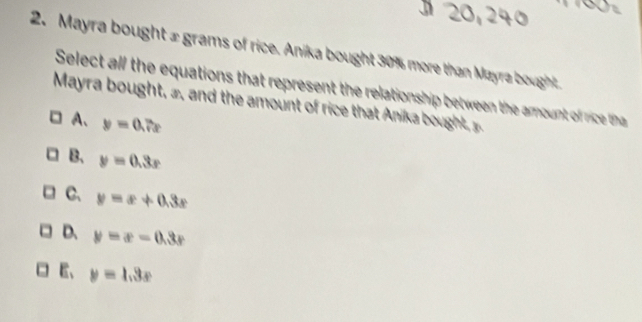 Mayra bought £ grams of rice. Anika bought 30% more than Mayra bought
Select all the equations that represent the relationship between the amount of rc tha 
Mayra b ought , , and the amount of rice that nika ough
A、 y=0.7x
B、 y=0.3x
C、 y=x+0.3x
D. y=x-0.3x
E、 y=1.3x