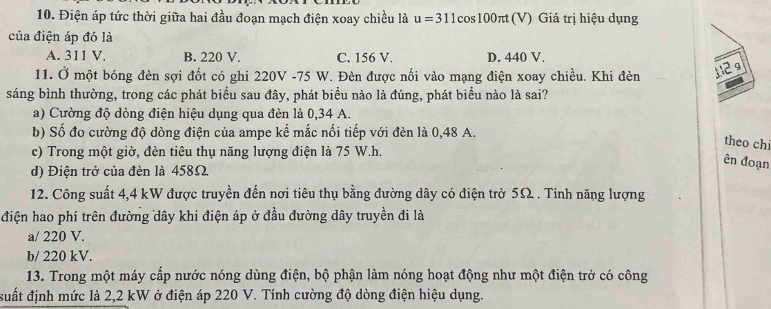 Điện áp tức thời giữa hai đầu đoạn mạch điện xoay chiều là u=311cos 100π t t (V) Giá trị hiệu dụng
của điện áp đó là
A. 311 V. B. 220 V. C. 156 V. D. 440 V.
11. Ở một bóng đèn sợi đốt có ghi 220V -75 W. Đèn được nối vào mạng điện xoay chiều. Khi đèn
12g
sáng bình thường, trong các phát biểu sau đây, phát biểu nào là đúng, phát biểu nào là sai?
a) Cường độ dòng điện hiệu dụng qua đèn là 0,34 A.
b) Số đo cường độ dòng điện của ampe kế mắc nối tiếp với đèn là 0,48 A.
theo chi
c) Trong một giờ, đèn tiêu thụ năng lượng điện là 75 W.h.
ên đoạn
d) Điện trở của đèn là 458Ω.
12. Công suất 4,4 kW được truyền đến nơi tiêu thụ bằng đường dây có điện trở 5Ω. . Tính năng lượng
điện hao phí trên đường dây khi điện áp ở đầu đường dây truyền đi là
a/ 220 V.
b/ 220 kV.
13. Trong một máy cấp nước nóng dùng điện, bộ phận làm nóng hoạt động như một điện trở có công
đuất định mức là 2,2 kW ở điện áp 220 V. Tính cường độ dòng điện hiệu dụng.