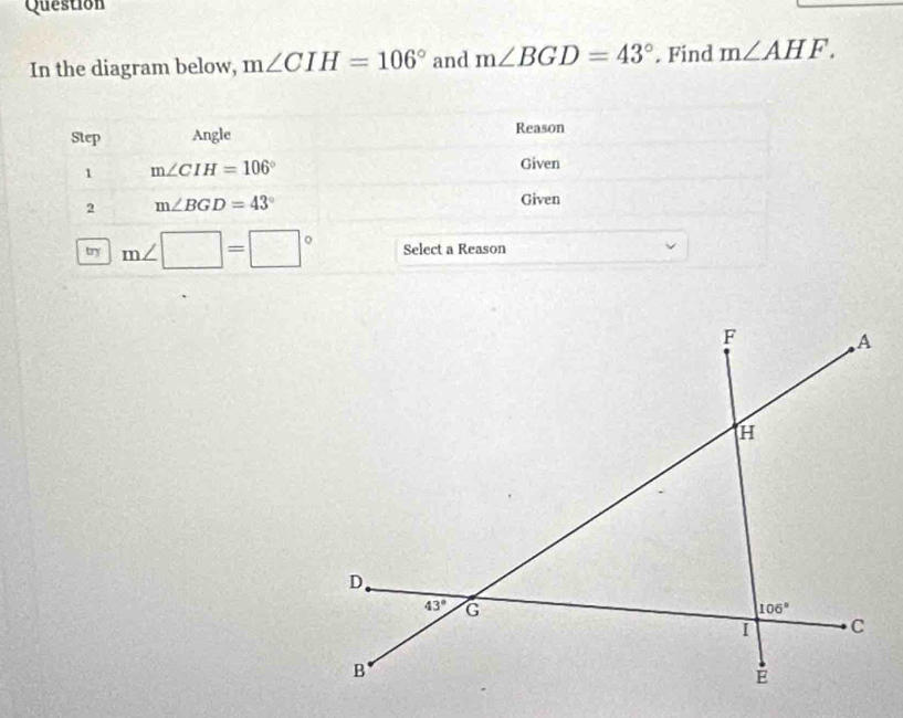 Question
In the diagram below, m∠ CIH=106° and m∠ BGD=43°. Find m∠ AHF.
Step Angle Reason
1 m∠ CIH=106°
Given
2 m∠ BGD=43°
Given
try m∠ □ =□° Select a Reason