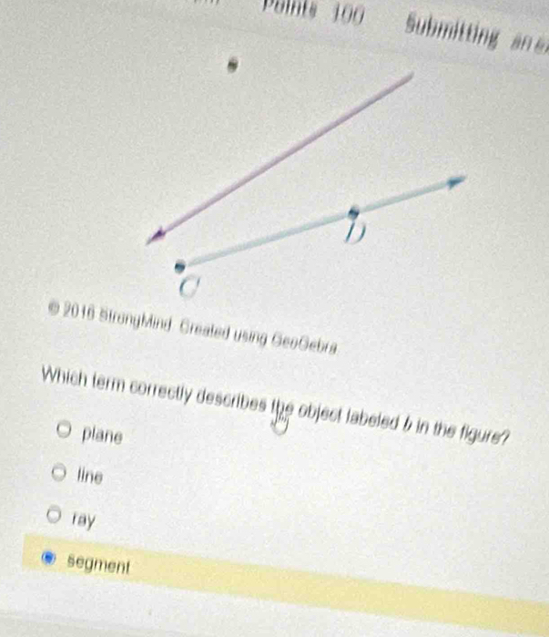 Paints 100 Submtti a 
© 2016 StrongMind. Greated using GeoGebra
Which term correctly describes the object labeled 5 in the figure?
plane
line
ray
segment