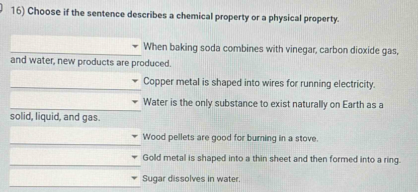 Choose if the sentence describes a chemical property or a physical property.
When baking soda combines with vinegar, carbon dioxide gas,
and water, new products are produced.
Copper metal is shaped into wires for running electricity.
Water is the only substance to exist naturally on Earth as a
solid, liquid, and gas.
Wood pellets are good for burning in a stove.
Gold metal is shaped into a thin sheet and then formed into a ring.
Sugar dissolves in water.