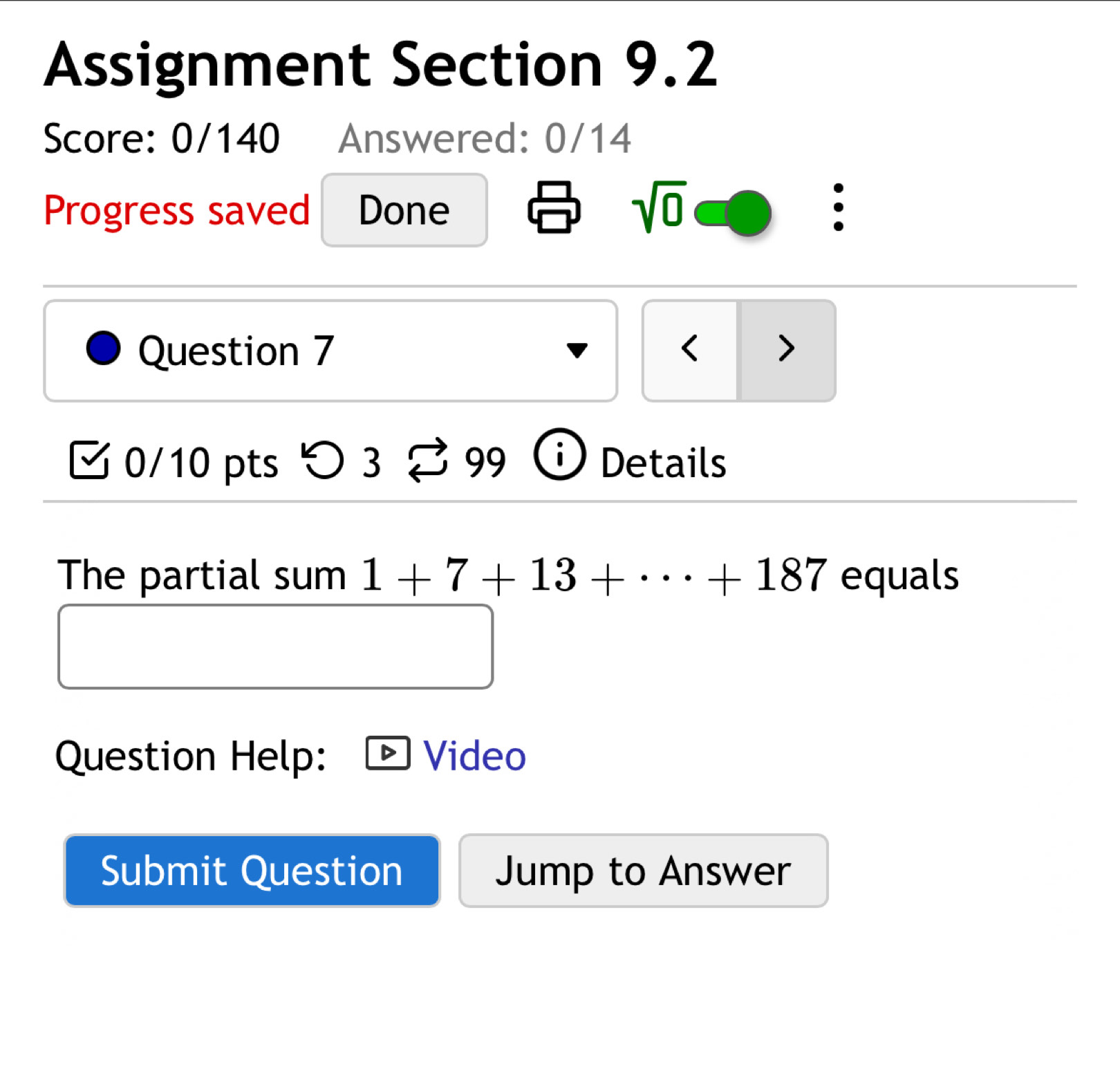 Assignment Section 9.2 
Score: 0/140 Answered: 0/14 
Progress saved Done 
sqrt(0) 
. 
Question 7 < > 
0/10 pts つ 3 99 Details 
The partial sum 1+7+13+·s +187 equals 
Question Help: Video 
Submit Question Jump to Answer