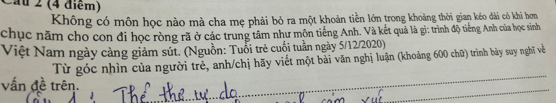 Cầu 2 (4 điểm) 
Không có môn học nào mà cha mẹ phải bỏ ra một khoản tiền lớn trong khoảng thời gian kéo dài có khi hơn 
chục năm cho con đi học ròng rã ở các trung tâm như môn tiếng Anh. Và kết quả là gì: trình độ tiếng Anh của học sinh 
Việt Nam ngày càng giảm sút. (Nguồn: Tuổi trẻ cuối tuần ngày 5/12/2020) 
_ 
Từ góc nhìn của người trẻ, anh/chị hãy viết một bải văn nghị luận (khoảng 600 chữ) trình bày suy nghĩ về 
_ 
vấn đề trên.