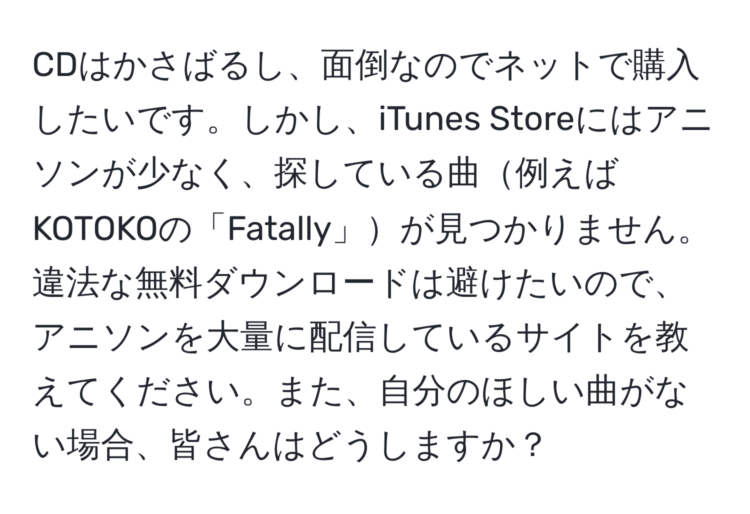 CDはかさばるし、面倒なのでネットで購入したいです。しかし、iTunes Storeにはアニソンが少なく、探している曲例えばKOTOKOの「Fatally」が見つかりません。違法な無料ダウンロードは避けたいので、アニソンを大量に配信しているサイトを教えてください。また、自分のほしい曲がない場合、皆さんはどうしますか？