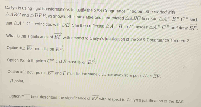 Cailyn is using rigid transformations to justify the SAS Congruence Theorem. She started with
△ ABC and △ DFE , as shown. She translated and then rotated △ ABC to create △ A ” B ” C ” such
that △ A ” C ” coincides with overline DE. She then reflected △ A ” B ” C ” across △ A ” C ' and drew vector EF. 
What is the significance of vector EF with respect to Cailyn's justification of the SAS Congruence Theorem?
Option #1: overline EF must lie on vector EF.
Option #2: Both points C''' and E must lie on vector EF.
Option #3: Both points B''' and F must lie the same distance away from point E on vector EF. 
(1 point)
Option # □ best describes the significance of vector EF with respect to Cailyn's justification of the SAS