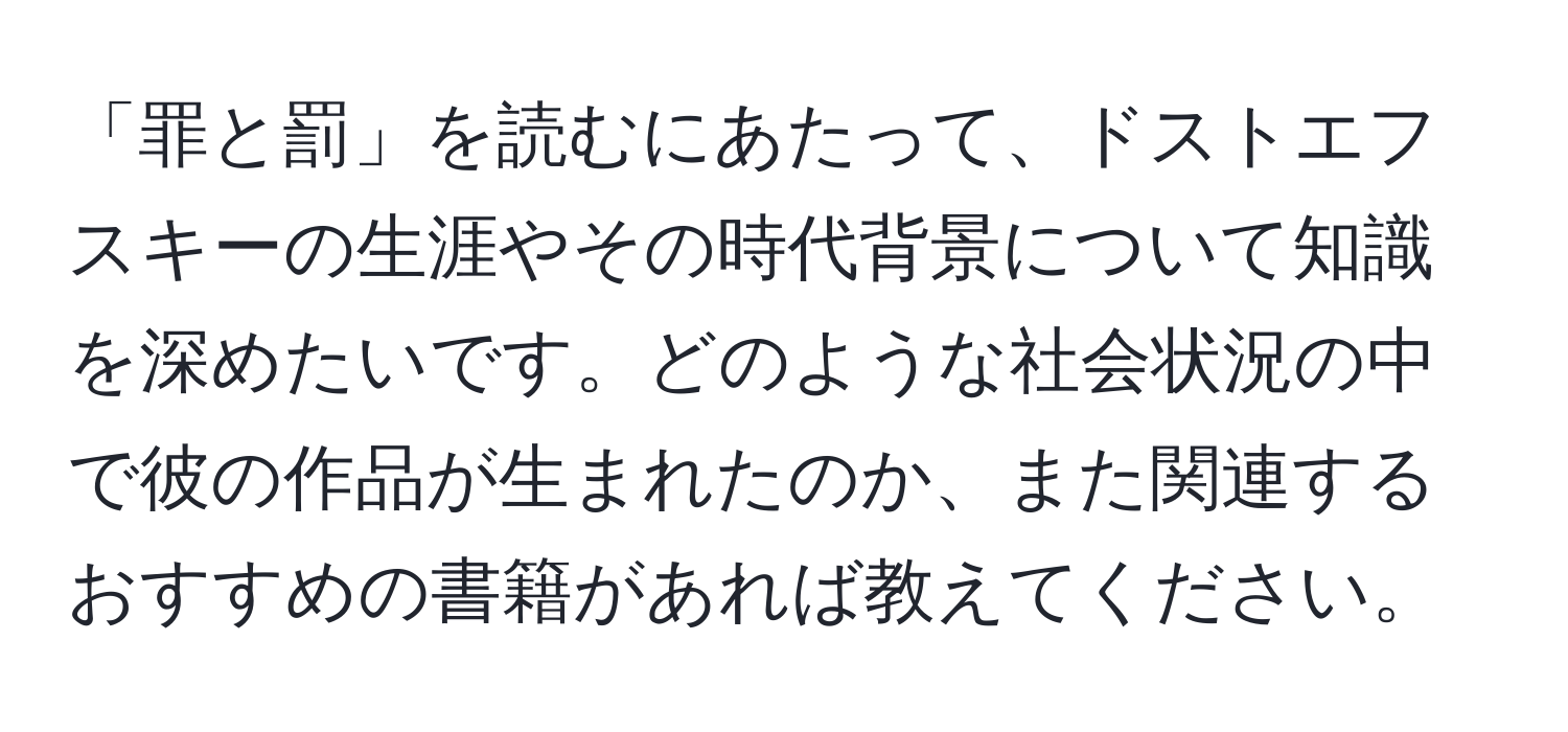 「罪と罰」を読むにあたって、ドストエフスキーの生涯やその時代背景について知識を深めたいです。どのような社会状況の中で彼の作品が生まれたのか、また関連するおすすめの書籍があれば教えてください。