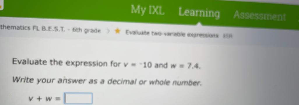 My IXL Learning Assessment 
thematics FL B.E.S.T. - 6th grade Evalsate two-variable expressions 8S 
Evaluate the expression for v=-10 and w=7.4. 
Write your answer as a decimal or whole number.
v+w=□