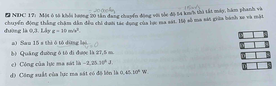 NĐC 17: Một ô tô khối lượng 20 tấn đang chuyển động với tốc độ 54 km/h thì tất máy, hãm phanh và
chuyển động thẳng chậm dần đều chỉ dưới tác dụng của lực ma sát. Hệ số ma sát giữa bánh xe và mặt
đường là 0,3. Lấy g=10m/s^2.
D
a) Sau 15 s thì ô tô dừng lại
D
b) Quãng đường ô tô đi được là 27,5 m.
D
c) Công của lực ma sát là -2,25.10^6J.
D
d) Công suất của lực ma sát có độ lớn là 0,45.10^6W.