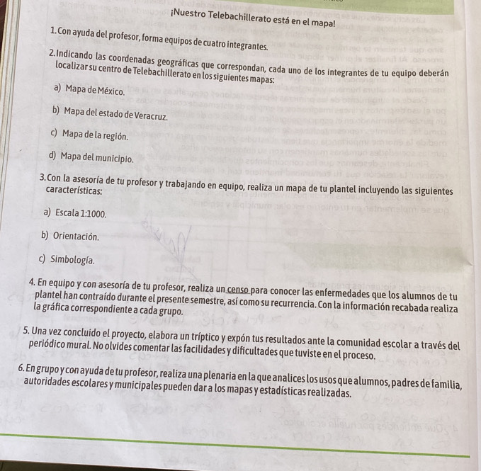 ¡Nuestro Telebachillerato está en el mapa! 
1. Con ayuda del profesor, forma equipos de cuatro integrantes. 
2.Indicando las coordenadas geográficas que correspondan, cada uno de los integrantes de tu equipo deberán 
localizar su centro de Telebachillerato en los siguientes mapas: 
a) Mapa de México. 
b) Mapa del estado de Veracruz. 
c) Mapa de la región. 
d) Mapa del municipio. 
3.Con la asesoría de tu profesor y trabajando en equipo, realiza un mapa de tu plantel incluyendo las siguientes 
características: 
a) Escala 1:1000. 
b) Orientación. 
c) Simbología. 
4. En equipo y con asesoría de tu profesor, realiza un censo para conocer las enfermedades que los alumnos de tu 
plantel han contraído durante el presente semestre, así como su recurrencia. Con la información recabada realiza 
la gráfica correspondiente a cada grupo. 
5. Una vez concluido el proyecto, elabora un tríptico y expón tus resultados ante la comunidad escolar a través del 
periódico mural. No olvides comentar las facilidades y dificultades que tuviste en el proceso. 
6. En grupo y con ayuda de tu profesor, realiza una plenaria en la que analices los usos que alumnos, padres de familia, 
autoridades escolares y municipales pueden dar a los mapas y estadísticas realizadas.