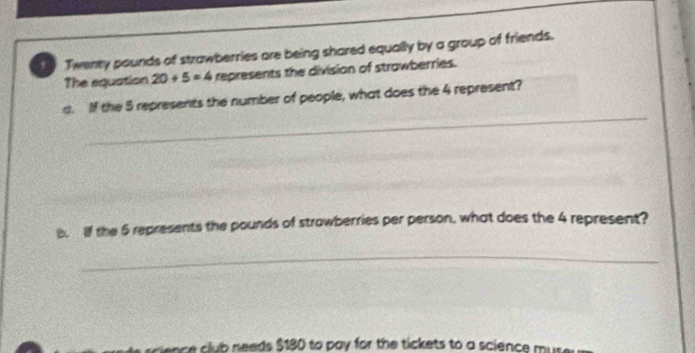 Twenty pounds of strawberries are being shared equally by a group of friends. 
The equation 20+5=4 represents the division of strawberries. 
_ 
a. If the 5 represents the number of people, what does the 4 represent? 
b. lf the 5 represents the pounds of strawberries per person, what does the 4 represent? 
_ 
science club needs $180 to pay for the tickets to a science muse