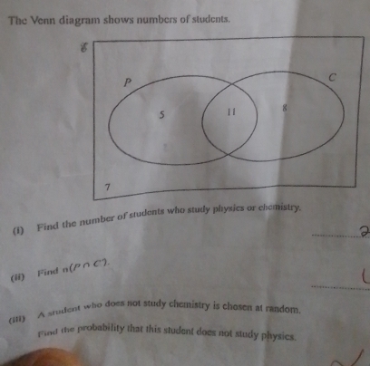 The Venn diagram shows numbers of students. 
_ 
(1) Find the number of students who study physics or chemistry. 
_ 
(ii) Find n(P∩ C). 
(111) A student who does not study chemistry is chosen at random 
prund the probability that this student does not study physics.