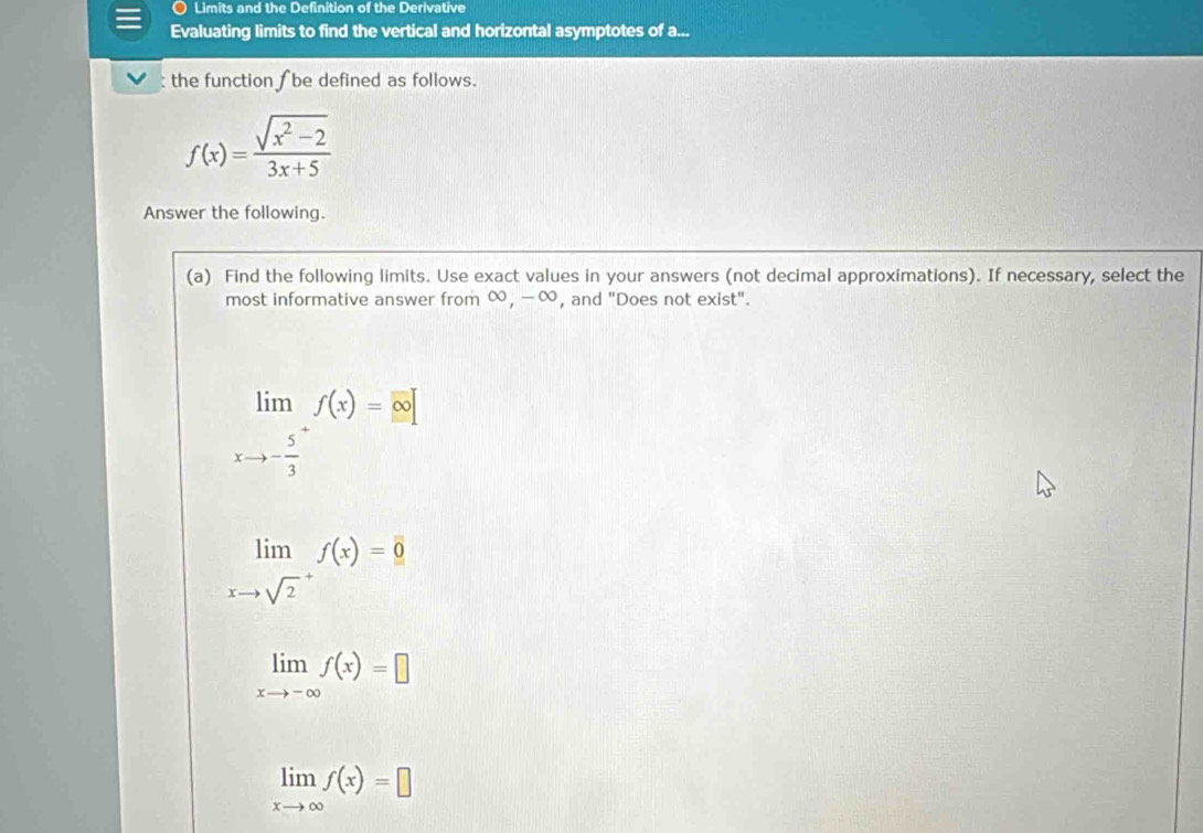 Limits and the Definition of the Derivative 
Evaluating limits to find the vertical and horizontal asymptotes of a... 
: the function f be defined as follows.
f(x)= (sqrt(x^2-2))/3x+5 
Answer the following. 
(a) Find the following limits. Use exact values in your answers (not decimal approximations). If necessary, select the 
most informative answer from ∞, -∞, and "Does not exist".
limlimits _xto -frac 53^+f(x)= ∈fty 
limlimits _(xto sqrt(2)^+)f(x)=0
limlimits _xto -∈fty f(x)=□
limlimits _xto ∈fty f(x)=□