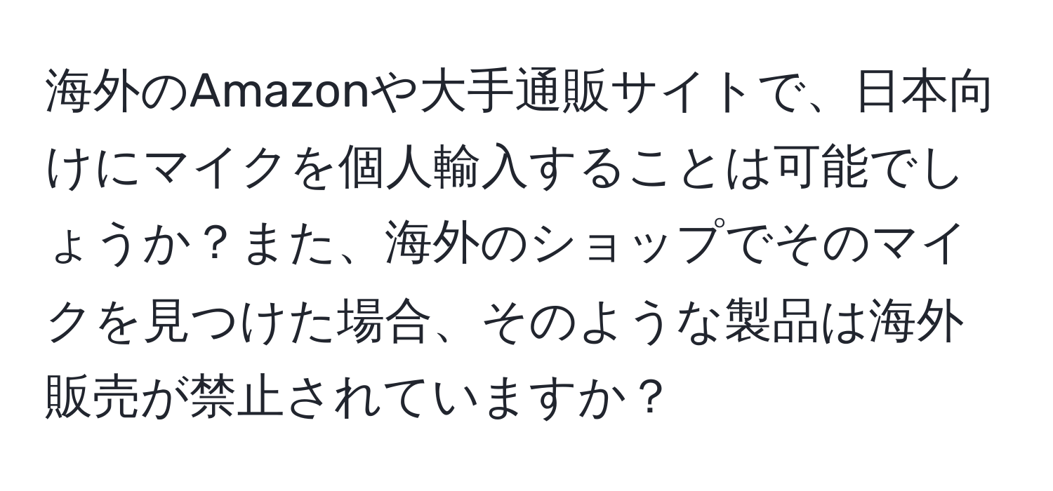 海外のAmazonや大手通販サイトで、日本向けにマイクを個人輸入することは可能でしょうか？また、海外のショップでそのマイクを見つけた場合、そのような製品は海外販売が禁止されていますか？