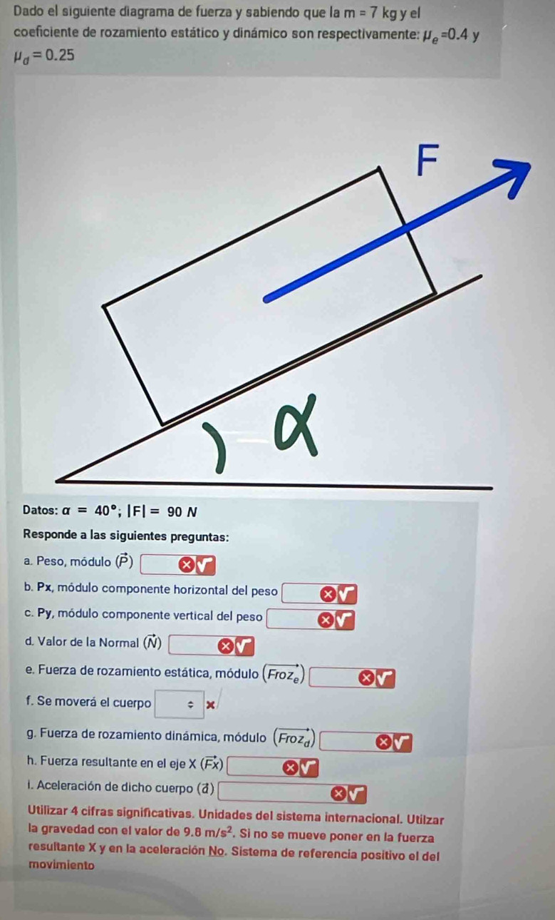 Dado el siguiente diagrama de fuerza y sabiendo que la m=7kg y el 
coeficiente de rozamiento estático y dinámico son respectivamente: mu _e=0.4
mu _d=0.25
Datos: alpha =40°; |F|=90N
Responde a las siguientes preguntas: 
a. Peso, módulo (P) O
b. Px, módulo componente horizontal del peso 
c. Py, módulo componente vertical del peso 
d. Valor de la Normal (vector N)
e. Fuerza de rozamiento estática, módulo (vector Froz_e)
f. Se moverá el cuerpo □ *
g. Fuerza de rozamiento dinámica, módulo (vector Froz_d)
h. Fuerza resultante en el eje X (Fx)
i. Aceleración de dicho cuerpo (7) 
Utilizar 4 cifras significativas. Unidades del sistema internacional. Utilzar 
la gravedad con el valor de 9.8m/s^2. Si no se mueve poner en la fuerza 
resultante X y en la aceleración No. Sistema de referencia positivo el del 
movimiento