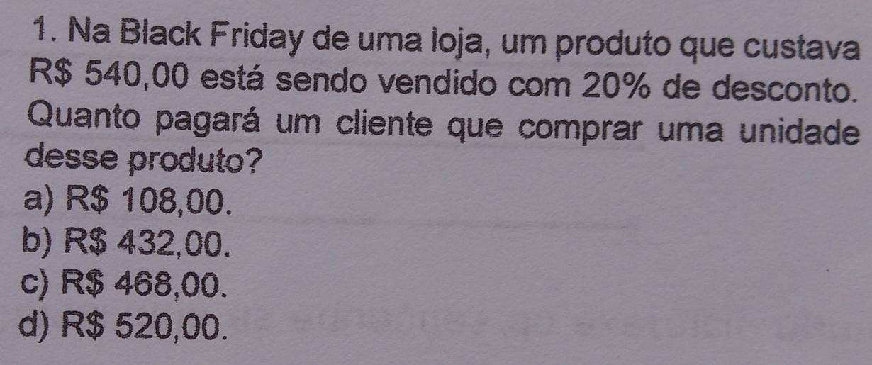 Na Black Friday de uma loja, um produto que custava
R$ 540,00 está sendo vendido com 20% de desconto.
Quanto pagará um cliente que comprar uma unidade
desse produto?
a) R$ 108,00.
b) R$ 432,00.
c) R$ 468,00.
d) R$ 520,00.