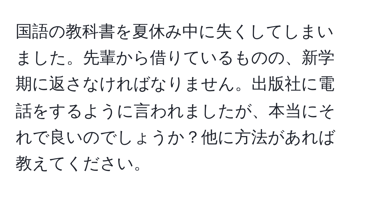 国語の教科書を夏休み中に失くしてしまいました。先輩から借りているものの、新学期に返さなければなりません。出版社に電話をするように言われましたが、本当にそれで良いのでしょうか？他に方法があれば教えてください。